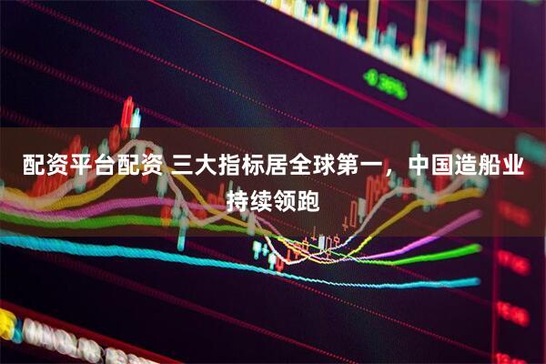 配资平台配资 三大指标居全球第一，中国造船业持续领跑