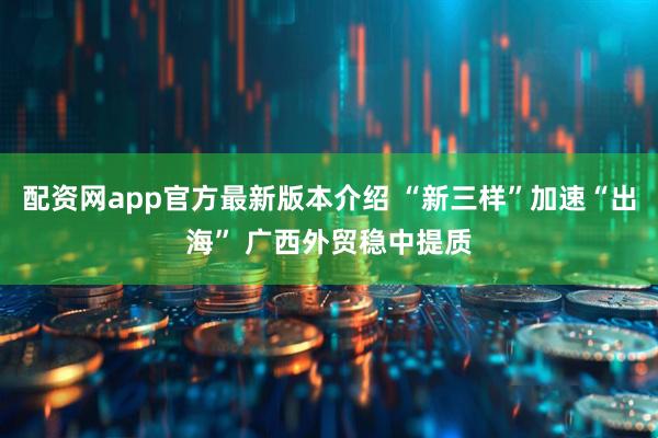 配资网app官方最新版本介绍 “新三样”加速“出海” 广西外贸稳中提质