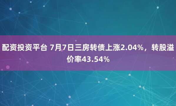 配资投资平台 7月7日三房转债上涨2.04%，转股溢价率43.54%