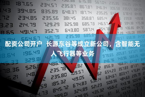 配资公司开户  长源东谷等成立新公司，含智能无人飞行器等业务