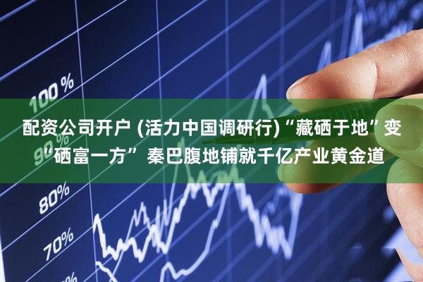 配资公司开户 (活力中国调研行)“藏硒于地”变“硒富一方” 秦巴腹地铺就千亿产业黄金道