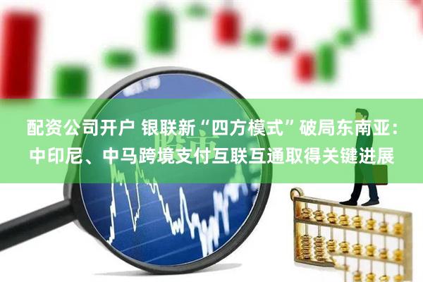 配资公司开户 银联新“四方模式”破局东南亚：中印尼、中马跨境支付互联互通取得关键进展