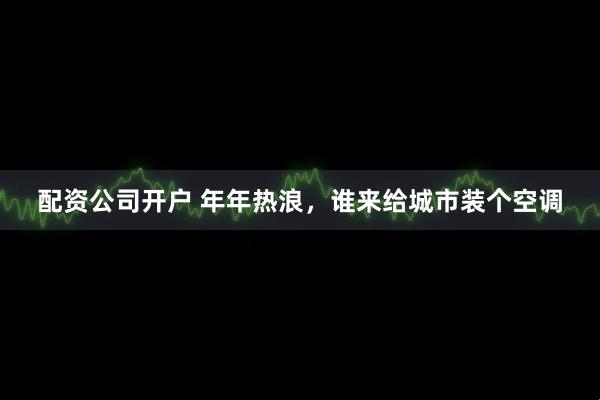 配资公司开户 年年热浪，谁来给城市装个空调