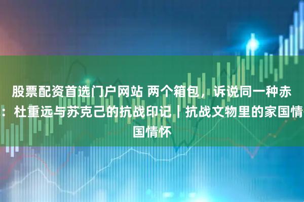 股票配资首选门户网站 两个箱包，诉说同一种赤诚：杜重远与苏克己的抗战印记｜抗战文物里的家国情怀
