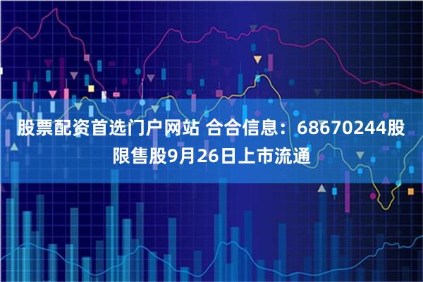 股票配资首选门户网站 合合信息：68670244股限售股9月26日上市流通