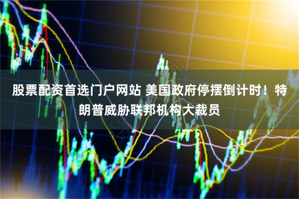 股票配资首选门户网站 美国政府停摆倒计时！特朗普威胁联邦机构大裁员