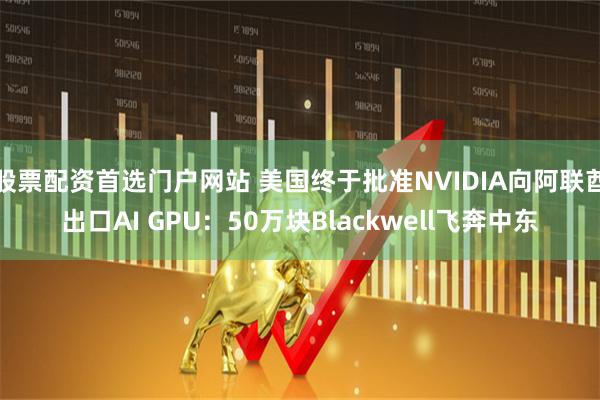股票配资首选门户网站 美国终于批准NVIDIA向阿联酋出口AI GPU：50万块Blackwell飞奔中东