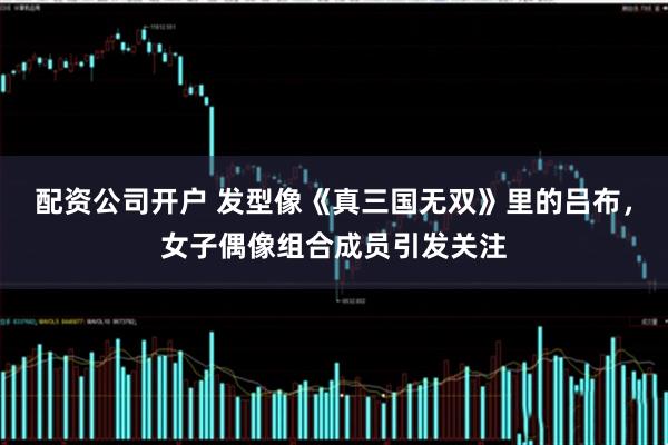 配资公司开户 发型像《真三国无双》里的吕布，女子偶像组合成员引发关注