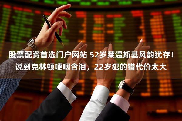 股票配资首选门户网站 52岁莱温斯基风韵犹存！说到克林顿哽咽含泪，22岁犯的错代价太大