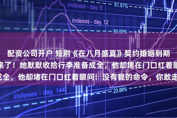 配资公司开户 短剧《在八月盛夏》契约婚姻到期前一天，他的白月光回来了！她默默收拾行李准备成全，他却堵在门口红着眼问：没有我的命令，你敢走？