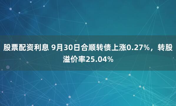 股票配资利息 9月30日合顺转债上涨0.27%，转股溢价率25.04%