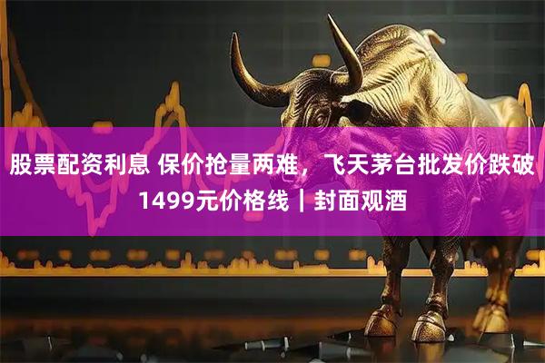 股票配资利息 保价抢量两难，飞天茅台批发价跌破1499元价格线｜封面观酒