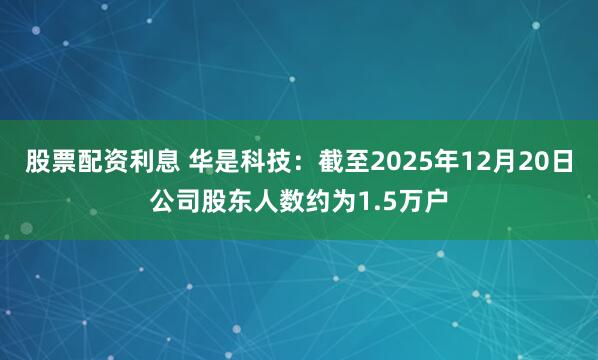 股票配资利息 华是科技：截至2025年12月20日公司股东人数约为1.5万户