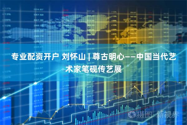 专业配资开户 刘怀山 | 尊古明心——中国当代艺术家笔砚传艺展
