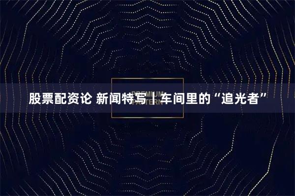 股票配资论 新闻特写｜车间里的“追光者”