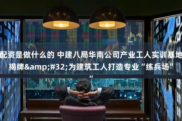 配资是做什么的 中建八局华南公司产业工人实训基地揭牌 为建筑工人打造专业“练兵场”