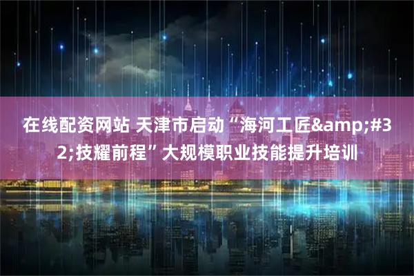 在线配资网站 天津市启动“海河工匠 技耀前程”大规模职业技能提升培训