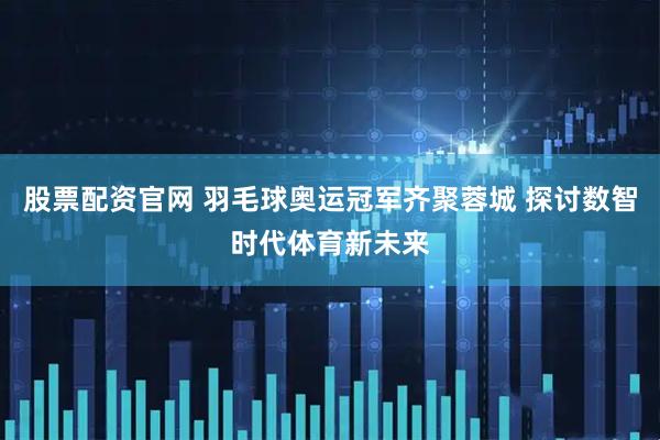 股票配资官网 羽毛球奥运冠军齐聚蓉城 探讨数智时代体育新未来