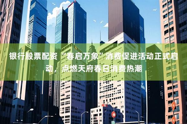 银行股票配资 “春启万象”消费促进活动正式启动，点燃天府春日消费热潮