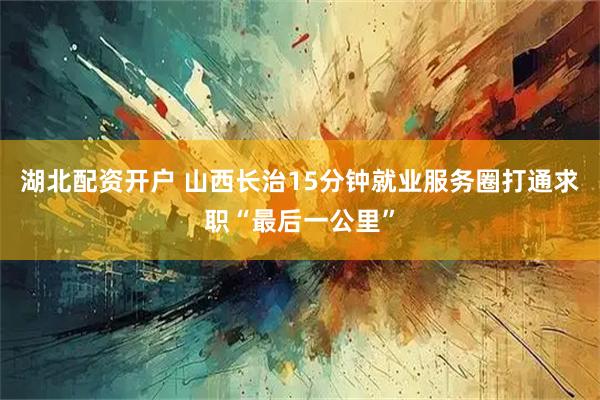 湖北配资开户 山西长治15分钟就业服务圈打通求职“最后一公里”