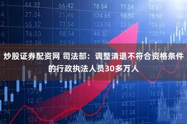 炒股证券配资网 司法部：调整清退不符合资格条件的行政执法人员30多万人
